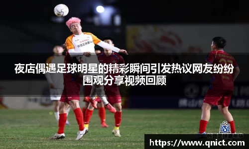 夜店偶遇足球明星的精彩瞬间引发热议网友纷纷围观分享视频回顾