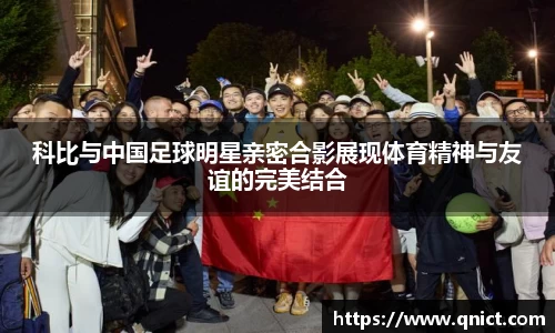 科比与中国足球明星亲密合影展现体育精神与友谊的完美结合